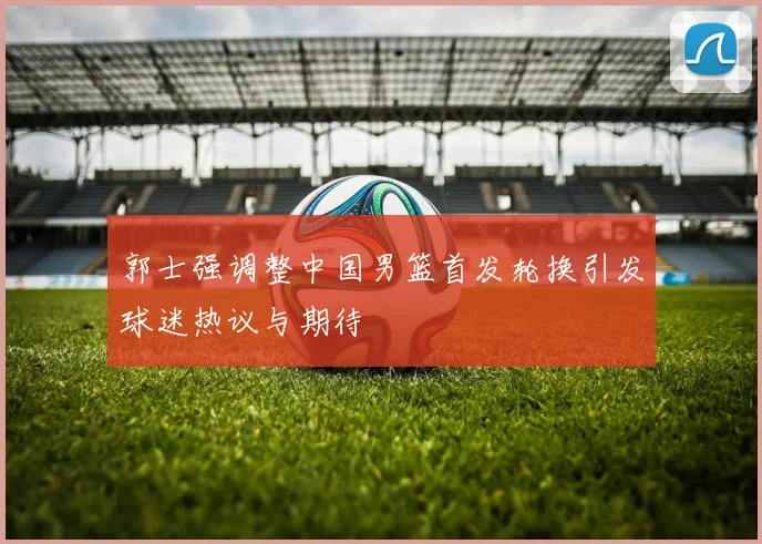 郭士强调整中国男篮首发轮换引发球迷热议与期待