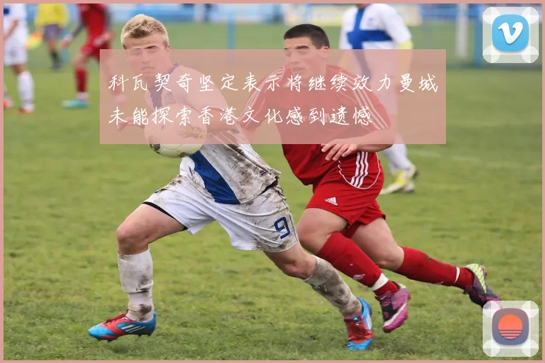 科瓦契奇坚定表示将继续效力曼城未能探索香港文化感到遗憾