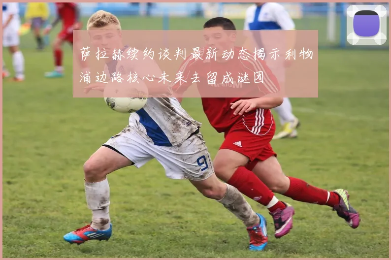 萨拉赫续约谈判最新动态揭示利物浦边路核心未来去留成谜团