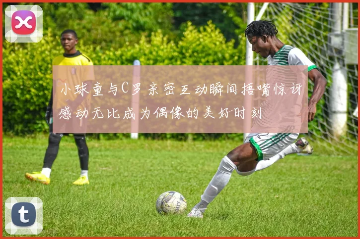小球童与C罗亲密互动瞬间捂嘴惊讶感动无比成为偶像的美好时刻
