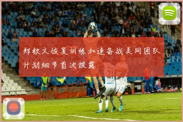 郑钦文恢复训练加速备战美网团队计划细节首次披露