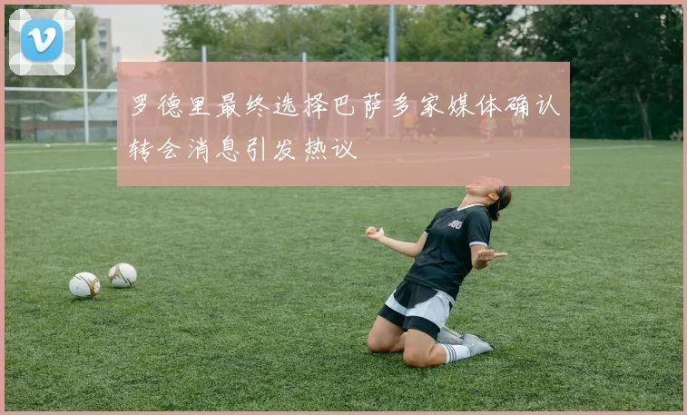 罗德里最终选择巴萨多家媒体确认转会消息引发热议