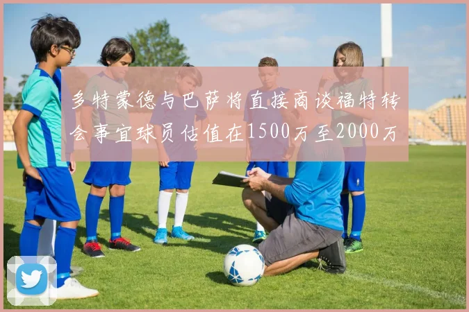 多特蒙德与巴萨将直接商谈福特转会事宜球员估值在1500万至2000万欧元之间