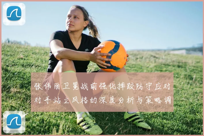 张伟丽卫冕战前强化摔跤防守应对对手站立风格的深度分析与策略调整